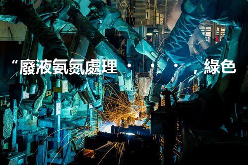 “廢液氨氮處理，綠色環(huán)保新篇章”